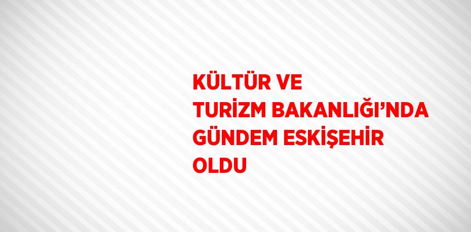 KÜLTÜR VE TURİZM BAKANLIĞI’NDA GÜNDEM ESKİŞEHİR OLDU