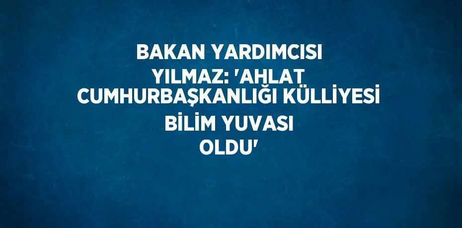 BAKAN YARDIMCISI YILMAZ: 'AHLAT CUMHURBAŞKANLIĞI KÜLLİYESİ BİLİM YUVASI OLDU'