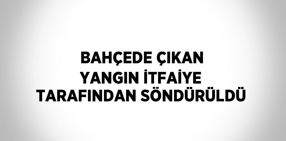 BAHÇEDE ÇIKAN YANGIN İTFAİYE TARAFINDAN SÖNDÜRÜLDÜ