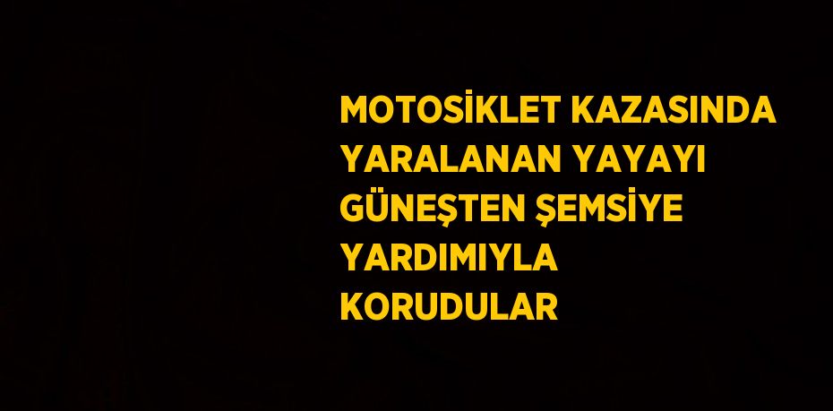 MOTOSİKLET KAZASINDA YARALANAN YAYAYI GÜNEŞTEN ŞEMSİYE YARDIMIYLA KORUDULAR