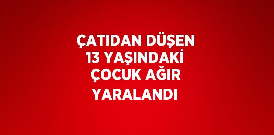 ÇATIDAN DÜŞEN 13 YAŞINDAKİ ÇOCUK AĞIR YARALANDI