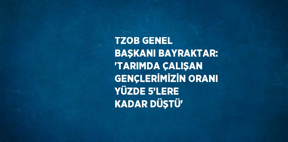 TZOB GENEL BAŞKANI BAYRAKTAR: 'TARIMDA ÇALIŞAN GENÇLERİMİZİN ORANI YÜZDE 5’LERE KADAR DÜŞTÜ'