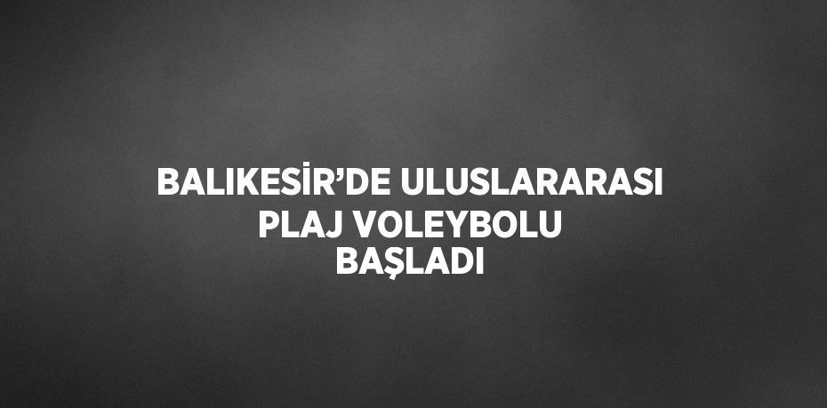 BALIKESİR’DE ULUSLARARASI PLAJ VOLEYBOLU BAŞLADI