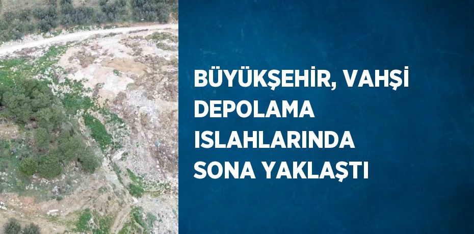 BÜYÜKŞEHİR, VAHŞİ DEPOLAMA ISLAHLARINDA SONA YAKLAŞTI