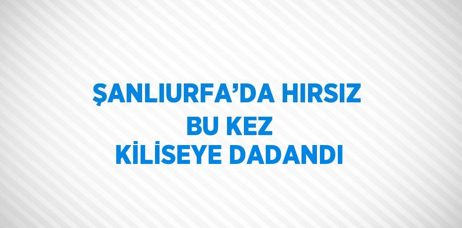 ŞANLIURFA’DA HIRSIZ BU KEZ KİLİSEYE DADANDI