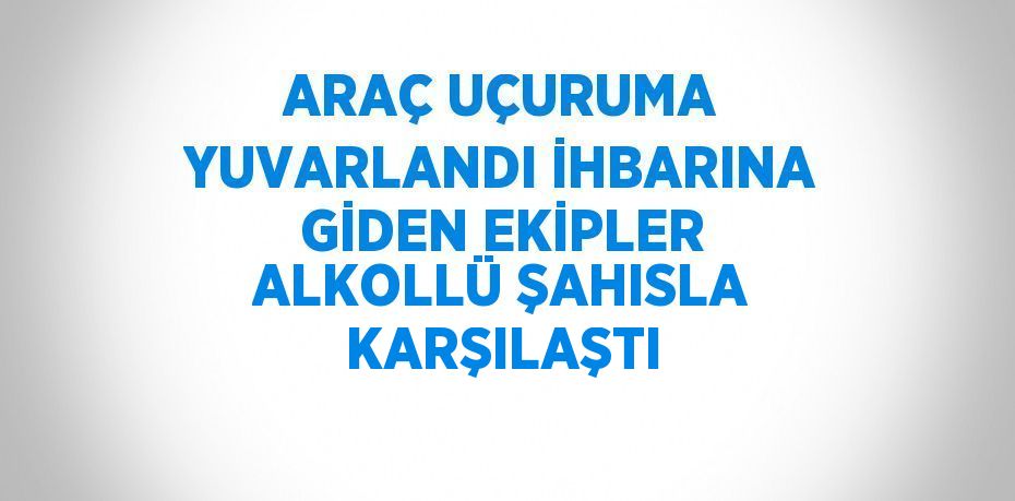 ARAÇ UÇURUMA YUVARLANDI İHBARINA GİDEN EKİPLER ALKOLLÜ ŞAHISLA KARŞILAŞTI