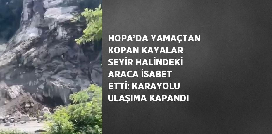 HOPA’DA YAMAÇTAN KOPAN KAYALAR SEYİR HALİNDEKİ ARACA İSABET ETTİ: KARAYOLU ULAŞIMA KAPANDI