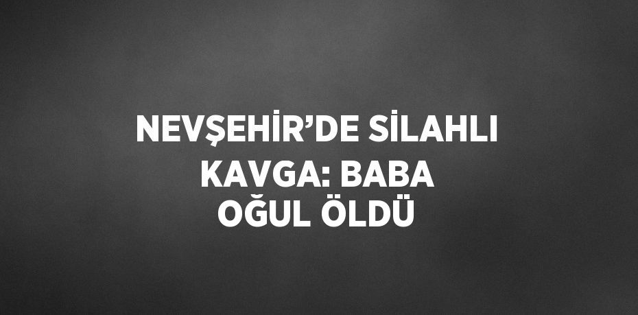 NEVŞEHİR’DE SİLAHLI KAVGA: BABA OĞUL ÖLDÜ