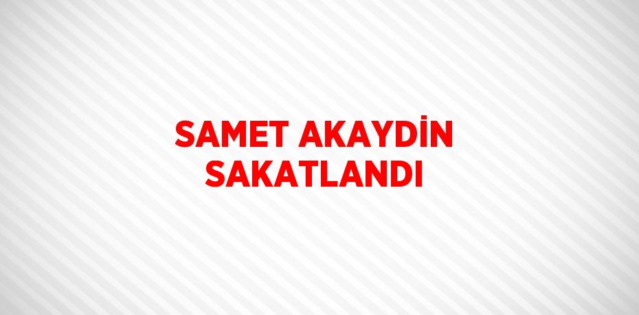 SAMET AKAYDİN SAKATLANDI