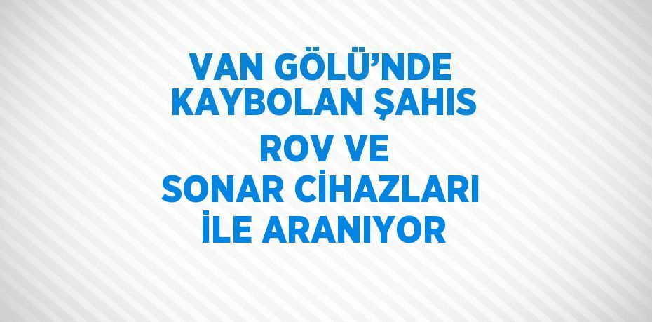 VAN GÖLÜ’NDE KAYBOLAN ŞAHIS ROV VE SONAR CİHAZLARI İLE ARANIYOR