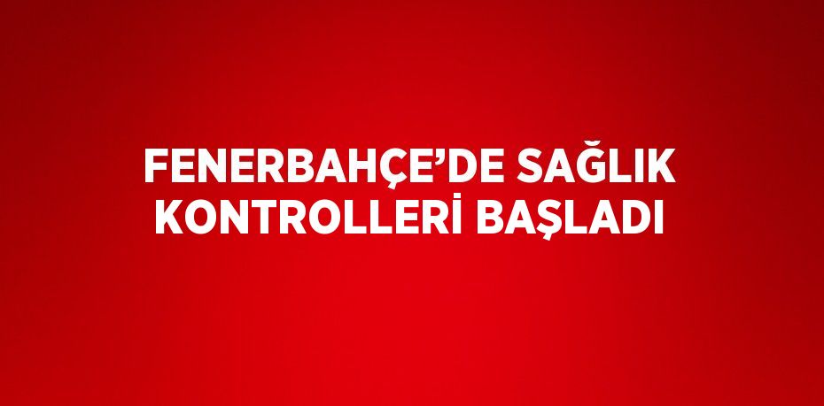 FENERBAHÇE’DE SAĞLIK KONTROLLERİ BAŞLADI