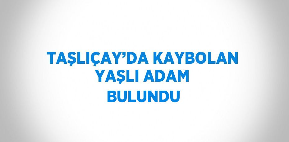 TAŞLIÇAY’DA KAYBOLAN YAŞLI ADAM BULUNDU