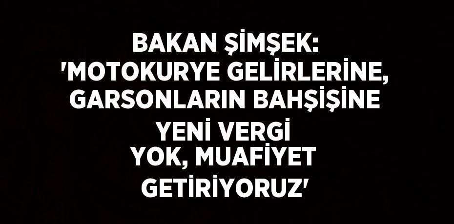 BAKAN ŞİMŞEK: 'MOTOKURYE GELİRLERİNE, GARSONLARIN BAHŞİŞİNE YENİ VERGİ YOK, MUAFİYET GETİRİYORUZ'