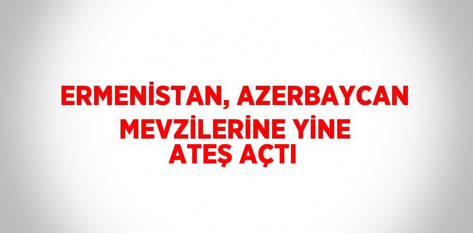 ERMENİSTAN, AZERBAYCAN MEVZİLERİNE YİNE ATEŞ AÇTI