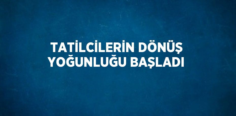 TATİLCİLERİN DÖNÜŞ YOĞUNLUĞU BAŞLADI