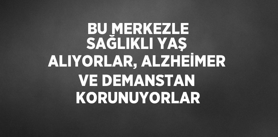 BU MERKEZLE SAĞLIKLI YAŞ ALIYORLAR, ALZHEİMER VE DEMANSTAN KORUNUYORLAR