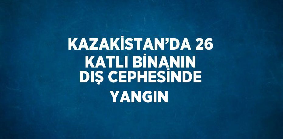 KAZAKİSTAN’DA 26 KATLI BİNANIN DIŞ CEPHESİNDE YANGIN