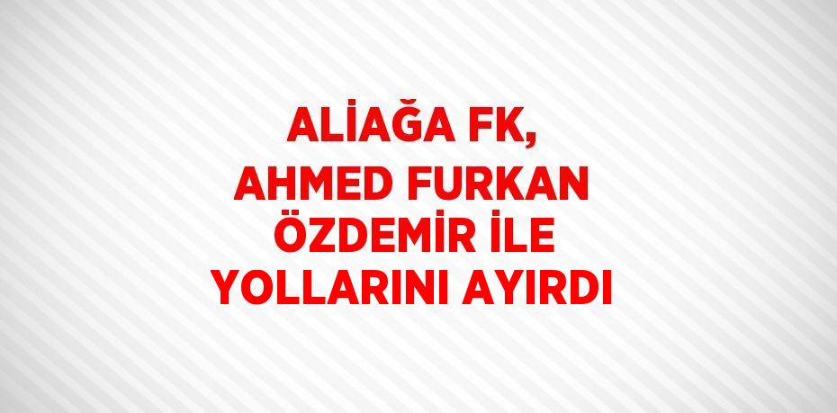 ALİAĞA FK, AHMED FURKAN ÖZDEMİR İLE YOLLARINI AYIRDI