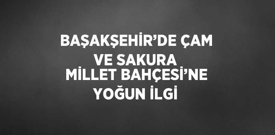 BAŞAKŞEHİR’DE ÇAM VE SAKURA MİLLET BAHÇESİ’NE YOĞUN İLGİ