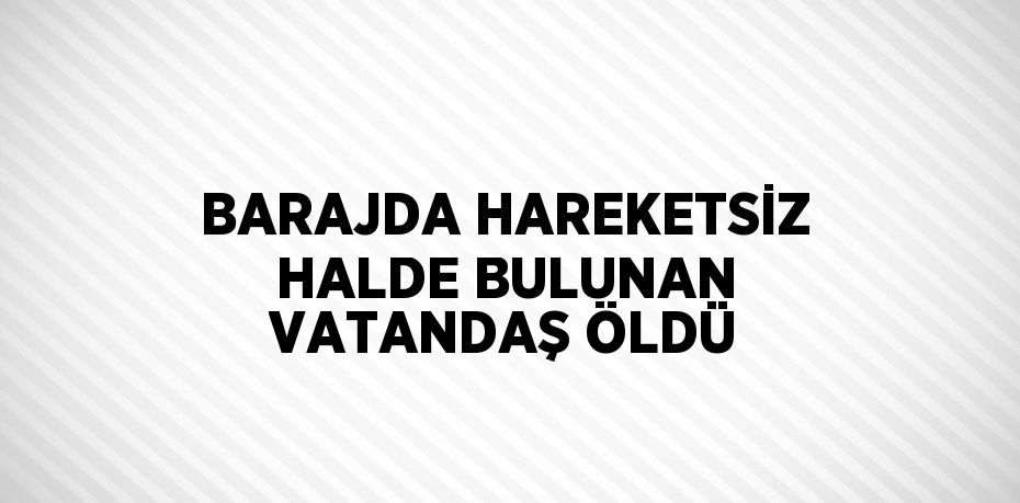 BARAJDA HAREKETSİZ HALDE BULUNAN VATANDAŞ ÖLDÜ