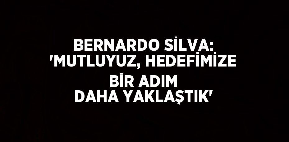 BERNARDO SİLVA: 'MUTLUYUZ, HEDEFİMİZE BİR ADIM DAHA YAKLAŞTIK'