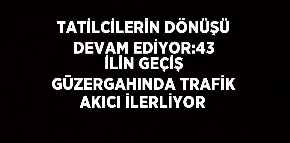 TATİLCİLERİN DÖNÜŞÜ DEVAM EDİYOR:43 İLİN GEÇİŞ GÜZERGAHINDA TRAFİK AKICI İLERLİYOR