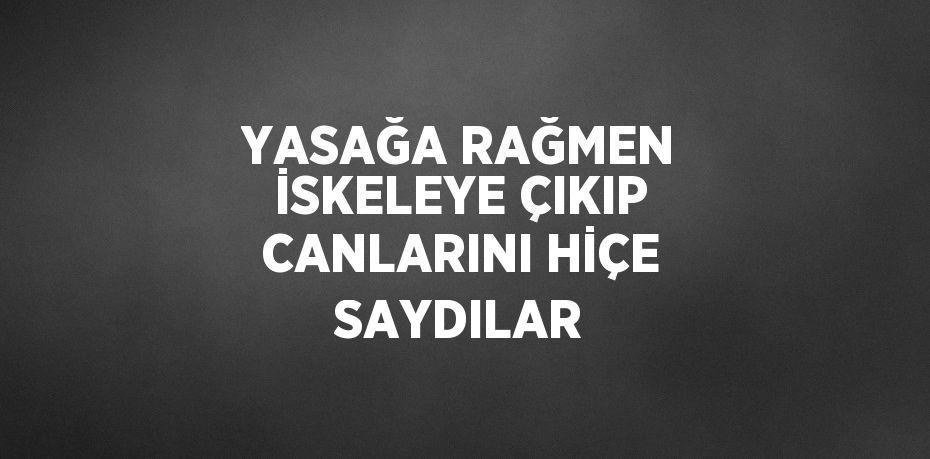 YASAĞA RAĞMEN İSKELEYE ÇIKIP CANLARINI HİÇE SAYDILAR