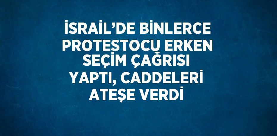 İSRAİL’DE BİNLERCE PROTESTOCU ERKEN SEÇİM ÇAĞRISI YAPTI, CADDELERİ ATEŞE VERDİ