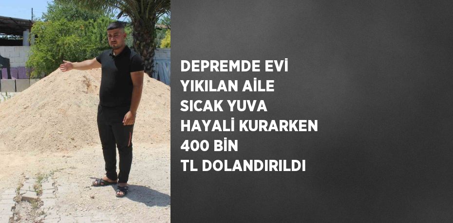 DEPREMDE EVİ YIKILAN AİLE SICAK YUVA HAYALİ KURARKEN 400 BİN TL DOLANDIRILDI