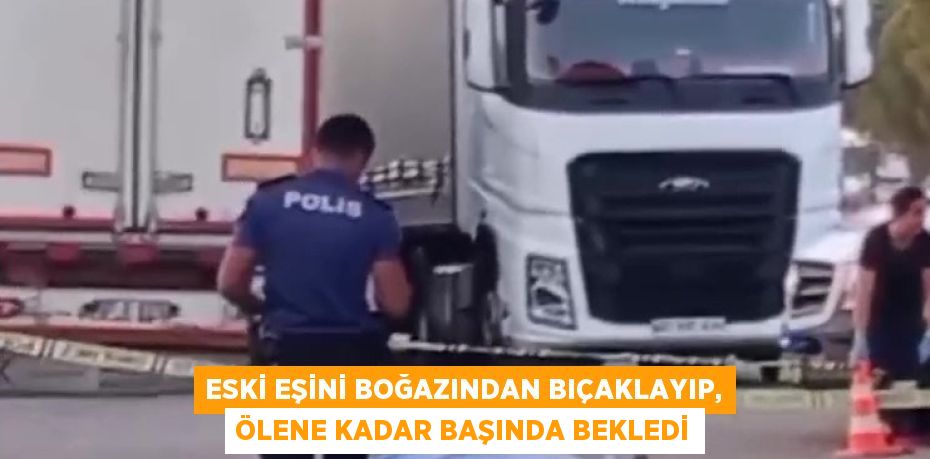 ESKİ EŞİNİ BOĞAZINDAN BIÇAKLAYIP, ÖLENE KADAR BAŞINDA BEKLEDİ