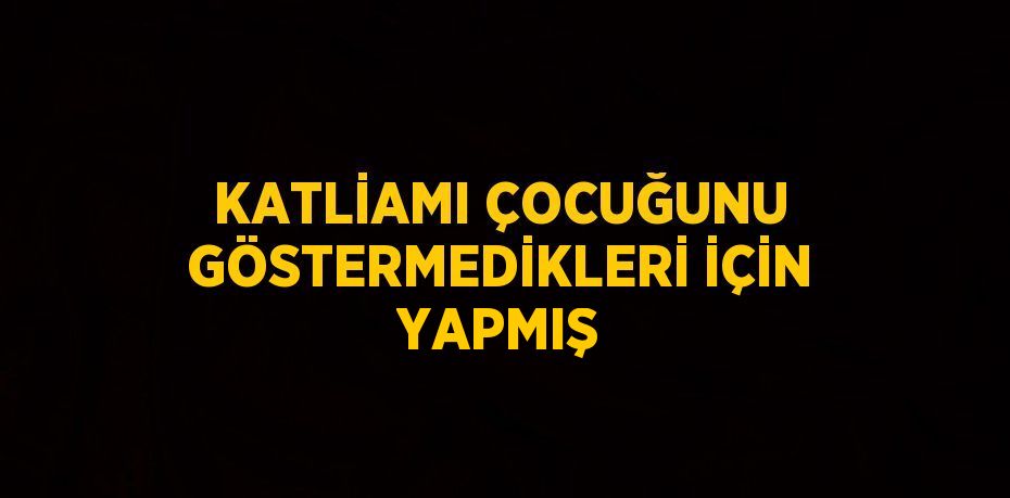 KATLİAMI ÇOCUĞUNU GÖSTERMEDİKLERİ İÇİN YAPMIŞ