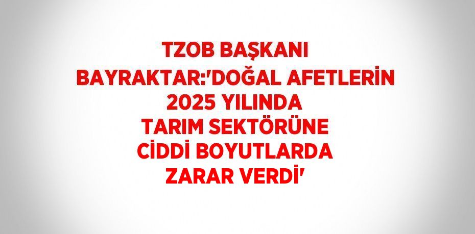 TZOB BAŞKANI BAYRAKTAR:'DOĞAL AFETLERİN 2025 YILINDA TARIM SEKTÖRÜNE CİDDİ BOYUTLARDA ZARAR VERDİ'