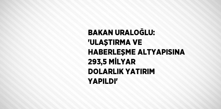 BAKAN URALOĞLU: 'ULAŞTIRMA VE HABERLEŞME ALTYAPISINA 293,5 MİLYAR DOLARLIK YATIRIM YAPILDI'