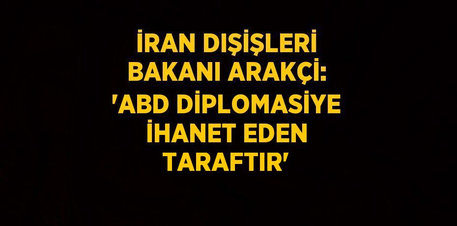 İRAN DIŞİŞLERİ BAKANI ARAKÇİ: 'ABD DİPLOMASİYE İHANET EDEN TARAFTIR'