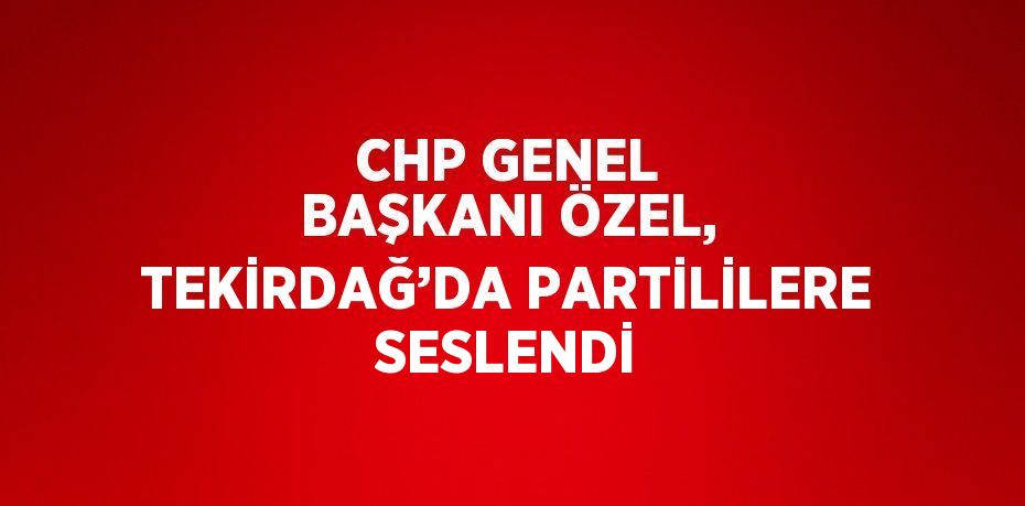 CHP GENEL BAŞKANI ÖZEL, TEKİRDAĞ’DA PARTİLİLERE SESLENDİ
