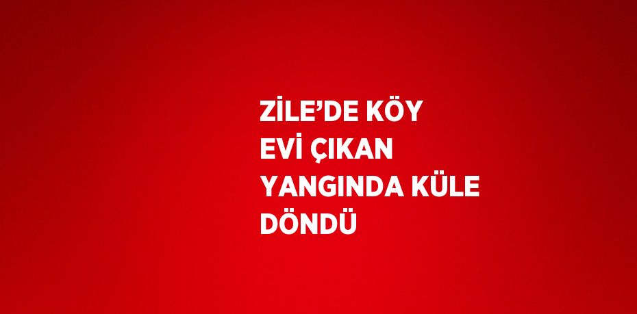 ZİLE’DE KÖY EVİ ÇIKAN YANGINDA KÜLE DÖNDÜ