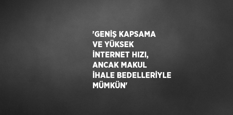 'GENİŞ KAPSAMA VE YÜKSEK İNTERNET HIZI, ANCAK MAKUL İHALE BEDELLERİYLE MÜMKÜN'