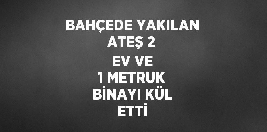 BAHÇEDE YAKILAN ATEŞ 2 EV VE 1 METRUK BİNAYI KÜL ETTİ