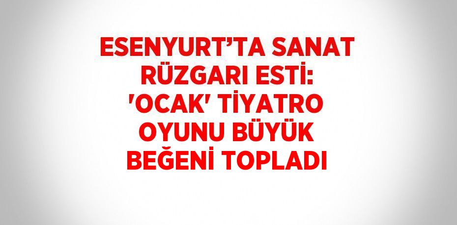 ESENYURT’TA SANAT RÜZGARI ESTİ: 'OCAK' TİYATRO OYUNU BÜYÜK BEĞENİ TOPLADI