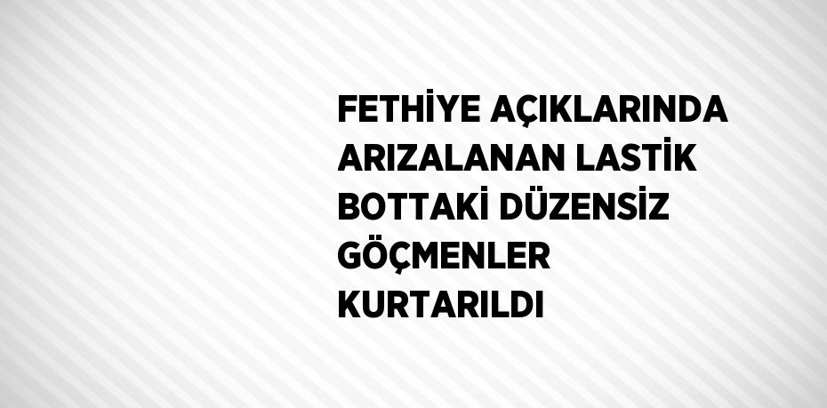 FETHİYE AÇIKLARINDA ARIZALANAN LASTİK BOTTAKİ DÜZENSİZ GÖÇMENLER KURTARILDI