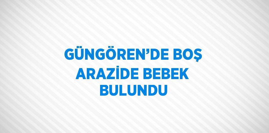 GÜNGÖREN’DE BOŞ ARAZİDE BEBEK BULUNDU