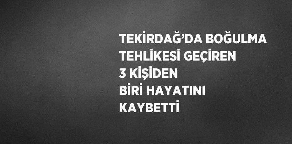 TEKİRDAĞ’DA BOĞULMA TEHLİKESİ GEÇİREN 3 KİŞİDEN BİRİ HAYATINI KAYBETTİ