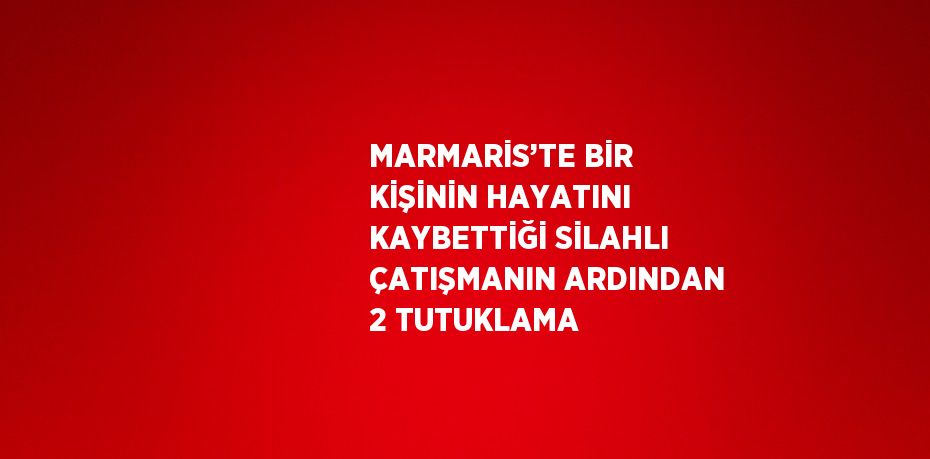 MARMARİS’TE BİR KİŞİNİN HAYATINI KAYBETTİĞİ SİLAHLI ÇATIŞMANIN ARDINDAN 2 TUTUKLAMA