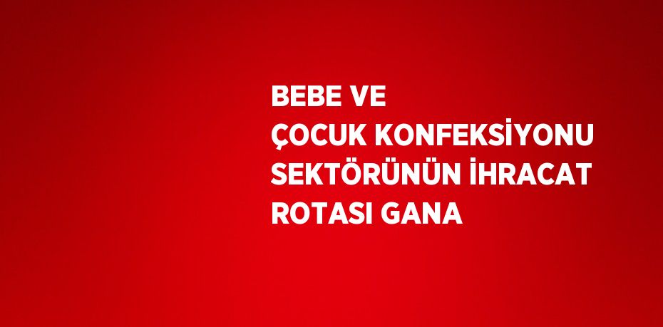BEBE VE ÇOCUK KONFEKSİYONU SEKTÖRÜNÜN İHRACAT ROTASI GANA
