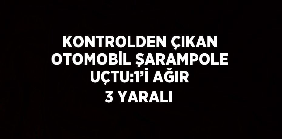 KONTROLDEN ÇIKAN OTOMOBİL ŞARAMPOLE UÇTU:1’İ AĞIR 3 YARALI