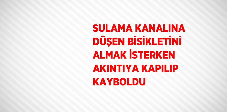 SULAMA KANALINA DÜŞEN BİSİKLETİNİ ALMAK İSTERKEN AKINTIYA KAPILIP KAYBOLDU