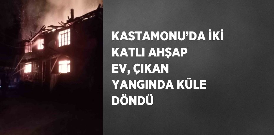 KASTAMONU’DA İKİ KATLI AHŞAP EV, ÇIKAN YANGINDA KÜLE DÖNDÜ