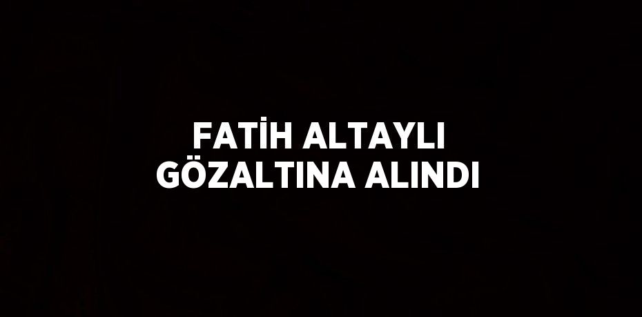 FATİH ALTAYLI GÖZALTINA ALINDI