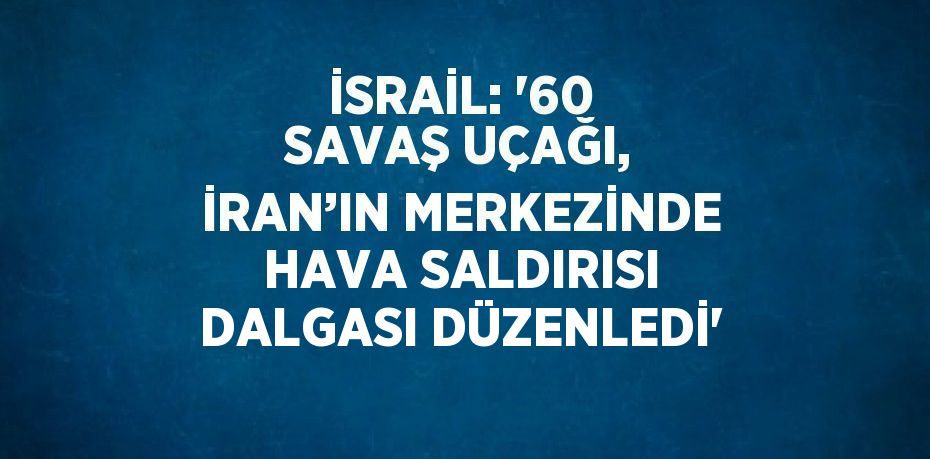 İSRAİL: '60 SAVAŞ UÇAĞI, İRAN’IN MERKEZİNDE HAVA SALDIRISI DALGASI DÜZENLEDİ'