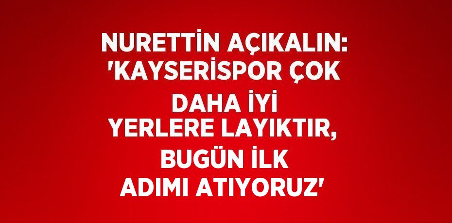 NURETTİN AÇIKALIN: 'KAYSERİSPOR ÇOK DAHA İYİ YERLERE LAYIKTIR, BUGÜN İLK ADIMI ATIYORUZ'